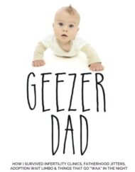 Geezer Dad: How I Survived Infertility Clinics, Fatherhood Jitters, Adoption Wait Limbo, and Things That Go "Waaa" in the Night